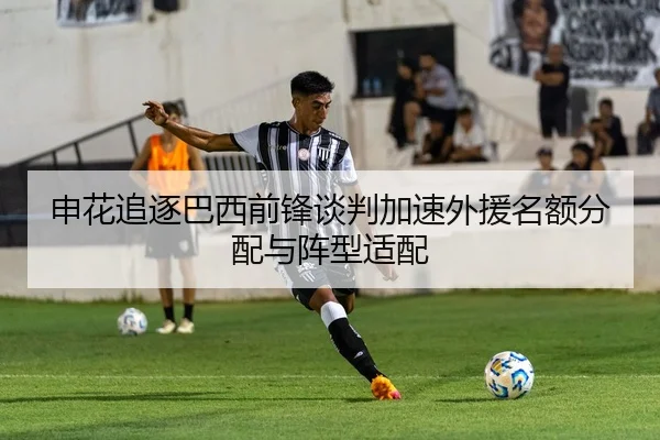 申花追逐巴西前锋谈判加速外援名额分配与阵型适配