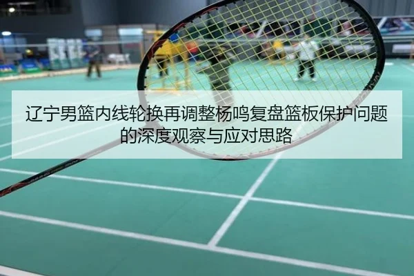 辽宁男篮内线轮换再调整杨鸣复盘篮板保护问题的深度观察与应对思路