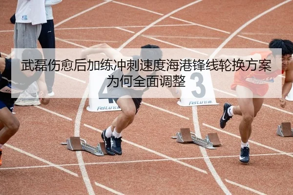 武磊伤愈后加练冲刺速度海港锋线轮换方案为何全面调整