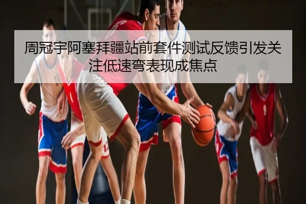 周冠宇阿塞拜疆站前套件测试反馈引发关注低速弯表现成焦点