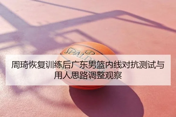 周琦恢复训练后广东男篮内线对抗测试与用人思路调整观察