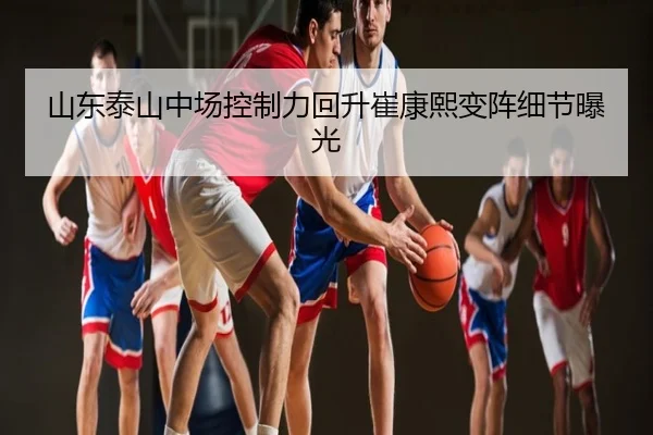 山东泰山中场控制力回升崔康熙变阵细节曝光