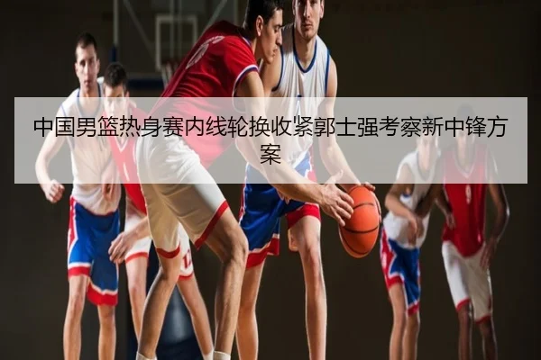 中国男篮热身赛内线轮换收紧郭士强考察新中锋方案