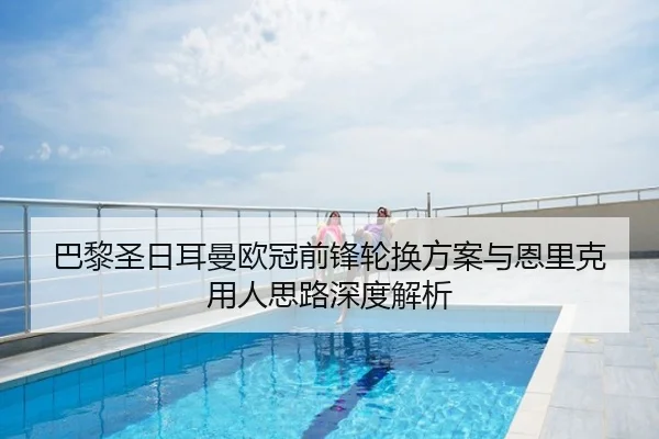 巴黎圣日耳曼欧冠前锋轮换方案与恩里克用人思路深度解析